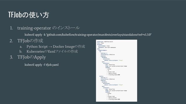 TFJobの使い方
1. training-operator
のインストール
2. TFJob
の作成
a. Python Script
→
Docker Image
の作成
b. Kubernetes
の
Yaml
ファイルの作成
3. TFJob
の
Apply
kubectl apply -k "github.com/kubeﬂow/training-operator/manifests/overlays/standalone?ref=v1.3.0"
kubectl apply -f tfjob.yaml
