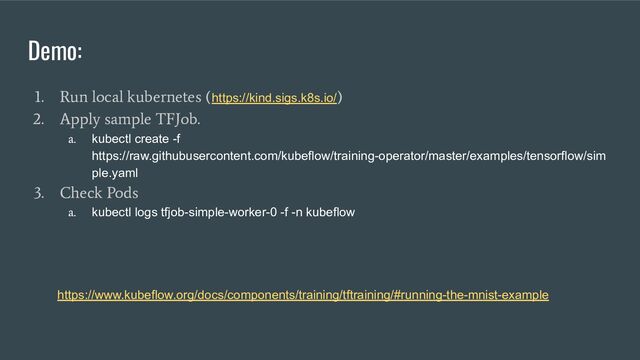 Demo:
1. Run local kubernetes (https://kind.sigs.k8s.io/
)
2. Apply sample TFJob.
a.
kubectl create -f
https://raw.githubusercontent.com/kubeflow/training-operator/master/examples/tensorflow/sim
ple.yaml
3. Check Pods
a.
kubectl logs tfjob-simple-worker-0 -f -n kubeflow
https://www.kubeflow.org/docs/components/training/tftraining/#running-the-mnist-example
