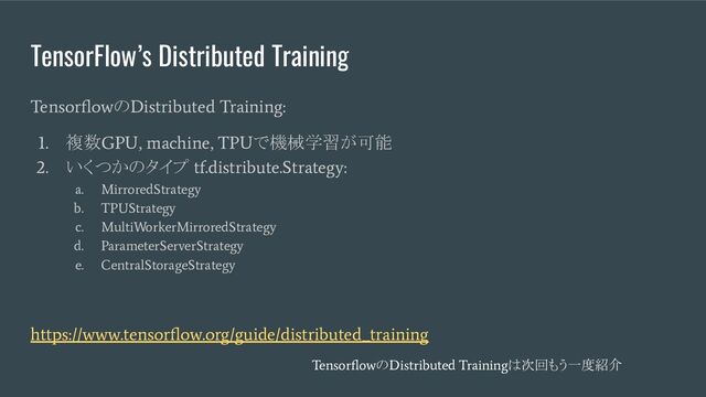 TensorFlow’s Distributed Training
Tensorﬂow
の
Distributed Training:
1.
複数
GPU, machine, TPU
で機械学習が可能
2.
いくつかのタイプ
tf.distribute.Strategy:
a. MirroredStrategy
b. TPUStrategy
c. MultiWorkerMirroredStrategy
d. ParameterServerStrategy
e. CentralStorageStrategy
https://www.tensorﬂow.org/guide/distributed_training
Tensorﬂow
の
Distributed Training
は次回もう一度紹介
