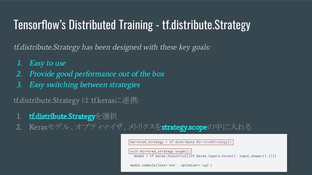 Tensorﬂow’s Distributed Training - tf.distribute.Strategy
tf.distribute.Strategy has been designed with these key goals:
1. Easy to use
2. Provide good performance out of the box
3. Easy switching between strategies
tf.distribute.Strategy
は
tf.keras
に連携
:
1. tf.distribute.Strategy
を選択
2. Keras
モデル、オプティマイザ、メトリクスを
strategy.scope
の中に入れる
