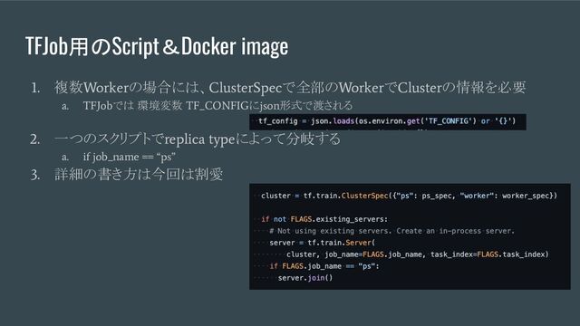 TFJob用のScript＆Docker image
1.
複数
Worker
の場合には、
ClusterSpec
で全部の
Worker
で
Cluster
の情報を必要
a. TFJob
では 環境変数
TF_CONFIG
に
json
形式で渡される
2.
一つのスクリプトで
replica type
によって分岐する
a. if job_name == “ps”
3.
詳細の書き方は今回は割愛
