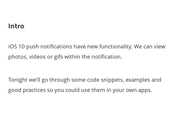 iOS 10 push notiﬁcations have new functionality. We can view
photos, videos or gifs within the notiﬁcation.
Tonight we'll go through some code snippets, examples and
good practices so you could use them in your own apps.
Intro
