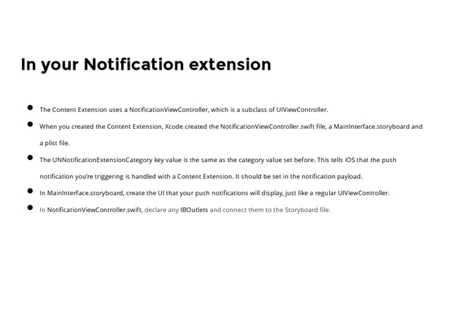 In your Notification extension
The Content Extension uses a NotiﬁcationViewController, which is a subclass of UIViewController.
When you created the Content Extension, Xcode created the NotiﬁcationViewController.swift ﬁle, a MainInterface.storyboard and
a plist ﬁle.
The UNNotiﬁcationExtensionCategory key value is the same as the category value set before. This tells iOS that the push
notiﬁcation you’re triggering is handled with a Content Extension. It should be set in the notiﬁcation payload.
In MainInterface.storyboard, create the UI that your push notiﬁcations will display, just like a regular UIViewController.
In NotiﬁcationViewController.swift, declare any IBOutlets and connect them to the Storyboard ﬁle.
