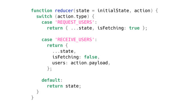 function reducer(state = initialState, action) {
switch (action.type) {
case 'REQUEST_USERS':
return { ...state, isFetching: true };
case 'RECEIVE_USERS':
return {
...state,
isFetching: false,
users: action.payload,
};
default:
return state;
}
}
