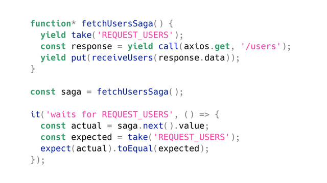function* fetchUsersSaga() {
yield take('REQUEST_USERS');
const response = yield call(axios.get, '/users');
yield put(receiveUsers(response.data));
}
const saga = fetchUsersSaga();
it('waits for REQUEST_USERS', () => {
const actual = saga.next().value;
const expected = take('REQUEST_USERS');
expect(actual).toEqual(expected);
});
