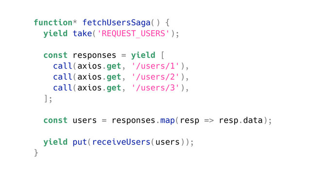 function* fetchUsersSaga() {
yield take('REQUEST_USERS');
const responses = yield [
call(axios.get, '/users/1'),
call(axios.get, '/users/2'),
call(axios.get, '/users/3'),
];
const users = responses.map(resp => resp.data);
yield put(receiveUsers(users));
}
