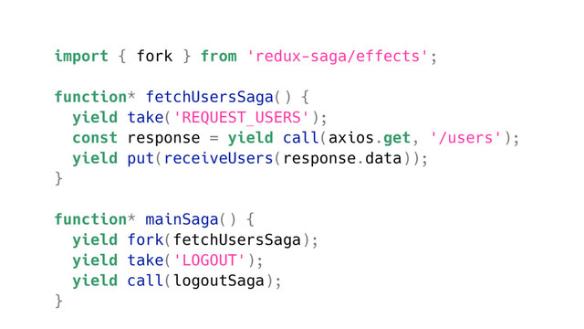 import { fork } from 'redux-saga/effects';
function* fetchUsersSaga() {
yield take('REQUEST_USERS');
const response = yield call(axios.get, '/users');
yield put(receiveUsers(response.data));
}
function* mainSaga() {
yield fork(fetchUsersSaga);
yield take('LOGOUT');
yield call(logoutSaga);
}
