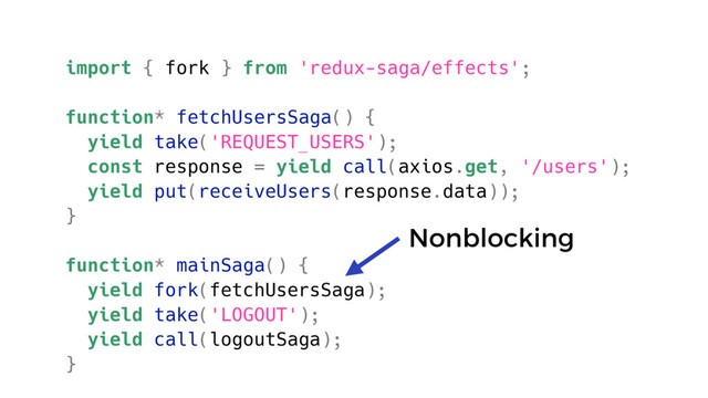 import { fork } from 'redux-saga/effects';
function* fetchUsersSaga() {
yield take('REQUEST_USERS');
const response = yield call(axios.get, '/users');
yield put(receiveUsers(response.data));
}
function* mainSaga() {
yield fork(fetchUsersSaga);
yield take('LOGOUT');
yield call(logoutSaga);
}
Nonblocking
