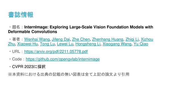 書誌情報
・題名：InternImage: Exploring Large-Scale Vision Foundation Models with
Deformable Convolutions
・著者：Wenhai Wang, Jifeng Dai, Zhe Chen, Zhenhang Huang, Zhiqi Li, Xizhou
Zhu, Xiaowei Hu, Tong Lu, Lewei Lu, Hongsheng Li, Xiaogang Wang, Yu Qiao
・URL：https://arxiv.org/pdf/2211.05778.pdf
・Code：https://github.com/opengvlab/internimage
・CVPR 2023に採択
※本資料における出典の記載の無い図表は全て上記の論文より引用
