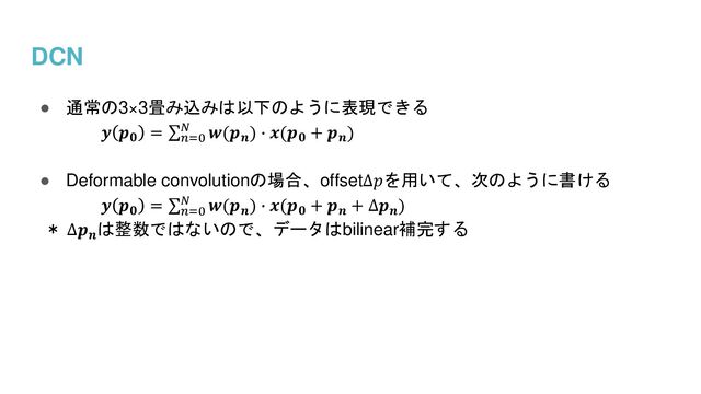 DCN
● 通常の3×3畳み込みは以下のように表現できる
𝒚 𝒑𝟎
= σ𝑛=0
𝑁 𝒘(𝒑𝒏
) ∙ 𝒙(𝒑𝟎
+ 𝒑𝒏
)
● Deformable convolutionの場合、offset∆𝑝を用いて、次のように書ける
𝒚 𝒑𝟎
= σ𝑛=0
𝑁 𝒘(𝒑𝒏
) ∙ 𝒙(𝒑𝟎
+ 𝒑𝒏
+ ∆𝒑𝒏
)
＊ ∆𝒑𝒏
は整数ではないので、データはbilinear補完する
