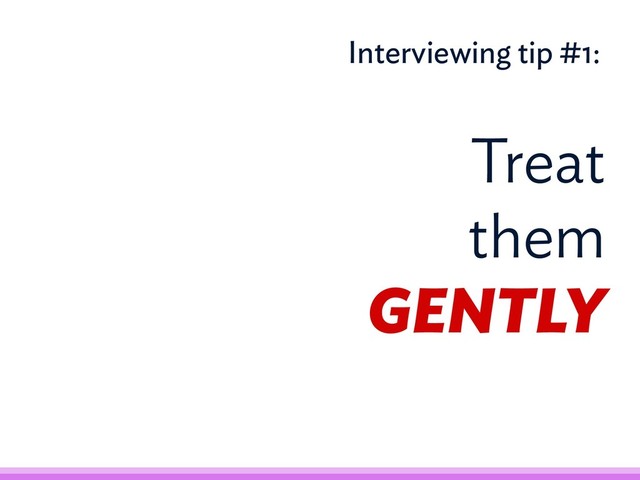 Treat
them
GENTLY
Interviewing tip #1:
