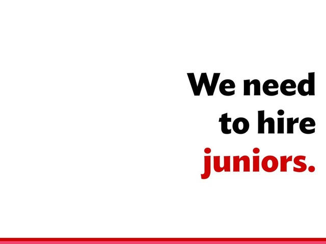 We need
to hire
juniors.
