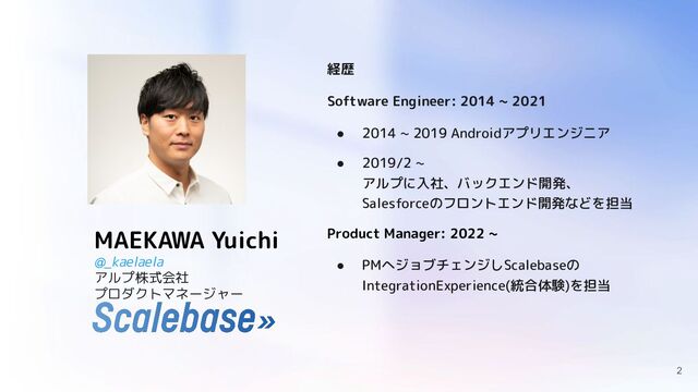 MAEKAWA Yuichi
@_kaelaela
アルプ株式会社
プロダクトマネージャー
経歴
Software Engineer: 2014 ~ 2021
● 2014 ~ 2019 Androidアプリエンジニア
● 2019/2 ~
アルプに入社、バックエンド開発、
Salesforceのフロントエンド開発などを担当
Product Manager: 2022 ~
● PMへジョブチェンジしScalebaseの
IntegrationExperience(統合体験)を担当
2
