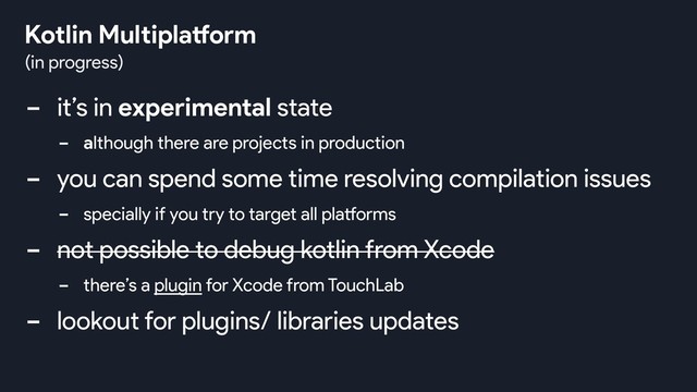 - it’s in experimental state
- although there are projects in production
- you can spend some time resolving compilation issues
- specially if you try to target all platforms
- not possible to debug kotlin from Xcode
- there’s a plugin for Xcode from TouchLab
- lookout for plugins/ libraries updates
(in progress)
Kotlin Multiplatform
