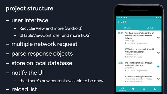 - user interface
- RecyclerView and more (Android)
- UITableViewController and more (iOS)
- multiple network request
- parse response objects
- store on local database
- notify the UI
- that there’s new content available to be draw
- reload list
project structure
