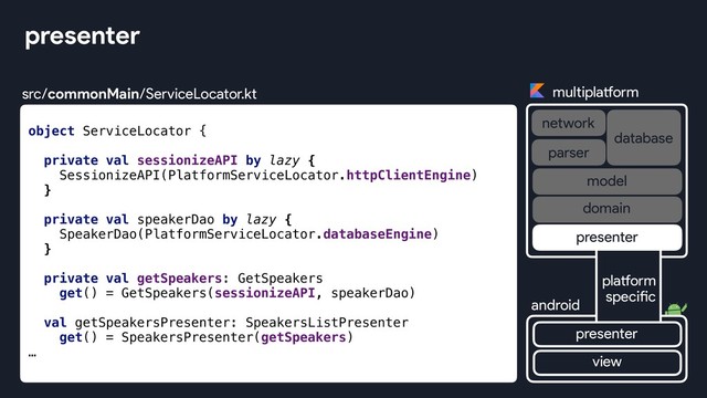 object ServiceLocator {
private val sessionizeAPI by lazy {
SessionizeAPI(PlatformServiceLocator.httpClientEngine)
}
private val speakerDao by lazy {
SpeakerDao(PlatformServiceLocator.databaseEngine)
}
private val getSpeakers: GetSpeakers
get() = GetSpeakers(sessionizeAPI, speakerDao)
val getSpeakersPresenter: SpeakersListPresenter
get() = SpeakersPresenter(getSpeakers)
…
presenter
multiplatform
network
database
android
parser
view
platform
specific
presenter
presenter
domain
model
src/commonMain/ServiceLocator.kt
