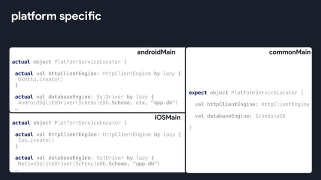 platform specific
expect object PlatformServiceLocator {
val httpClientEngine: HttpClientEngine
val databaseEngine: ScheduleDb
}
commonMain
actual object PlatformServiceLocator {
actual val httpClientEngine: HttpClientEngine by lazy {
OkHttp.create()
}
actual val databaseEngine: SqlDriver by lazy {
AndroidSqliteDriver(ScheduleDb.Schema, ctx, “app.db")
…
androidMain
actual object PlatformServiceLocator {
actual val httpClientEngine: HttpClientEngine by lazy {
Ios.create()
}
actual val databaseEngine: SqlDriver by lazy {
NativeSqliteDriver(ScheduleDb.Schema, “app.db")
…
iOSMain

