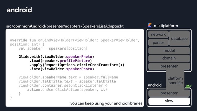 src/commonAndroid/presenter/adapters/SpeakersListAdapter.kt
android
override fun onBindViewHolder(viewHolder: SpeakerViewHolder,
position: Int) {
val speaker = speakers[position]
Glide.with(viewHolder.speakerPhoto)
.load(speaker.profilePicture)
.apply(RequestOptions.circleCropTransform())
.into(viewHolder.speakerPhoto)
viewHolder.speakerName.text = speaker.fullName
viewHolder.talkTitle.text = speaker.talkTitle
viewHolder.container.setOnClickListener {
action.onUserClickAction(speaker, it)
}
}
you can keep using your android libraries
multiplatform
network
database
android
parser
view
platform
specific
presenter
presenter
domain
model
