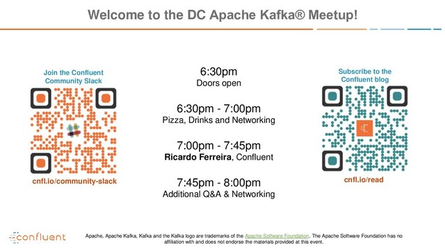 Join the Confluent
Community Slack
Subscribe to the
Confluent blog
cnfl.io/community-slack cnfl.io/read
Welcome to the DC Apache Kafka® Meetup!
6:30pm
Doors open
6:30pm - 7:00pm
Pizza, Drinks and Networking
7:00pm - 7:45pm
Ricardo Ferreira, Confluent
7:45pm - 8:00pm
Additional Q&A & Networking
Apache, Apache Kafka, Kafka and the Kafka logo are trademarks of the Apache Software Foundation. The Apache Software Foundation has no
affiliation with and does not endorse the materials provided at this event.
