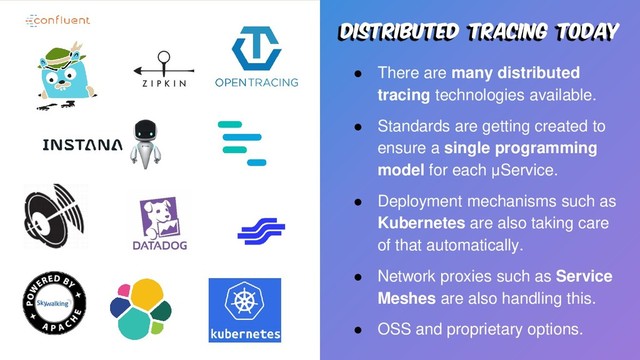 Distributed tracing today
● There are many distributed
tracing technologies available.
● Standards are getting created to
ensure a single programming
model for each μService.
● Deployment mechanisms such as
Kubernetes are also taking care
of that automatically.
● Network proxies such as Service
Meshes are also handling this.
● OSS and proprietary options.
