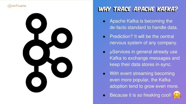 Why trace apache kafka?
● Apache Kafka is becoming the
de-facto standard to handle data.
● Prediction? It will be the central
nervous system of any company.
● μServices in general already use
Kafka to exchange messages and
keep their data stores in-sync.
● With event streaming becoming
even more popular, the Kafka
adoption tend to grow even more.
● Because it is so freaking cool!
