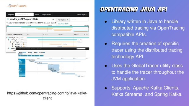 Opentracing java api
● Library written in Java to handle
distributed tracing via OpenTracing
compatible APIs.
● Requires the creation of specific
tracer using the distributed tracing
technology API.
● Uses the GlobalTracer utility class
to handle the tracer throughout the
JVM application.
● Supports: Apache Kafka Clients,
Kafka Streams, and Spring Kafka.
https://github.com/opentracing-contrib/java-kafka-
client

