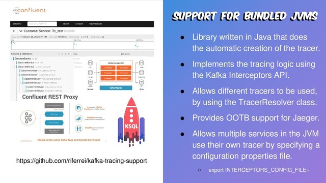 Support for bundled jvms
● Library written in Java that does
the automatic creation of the tracer.
● Implements the tracing logic using
the Kafka Interceptors API.
● Allows different tracers to be used,
by using the TracerResolver class.
● Provides OOTB support for Jaeger.
● Allows multiple services in the JVM
use their own tracer by specifying a
configuration properties file.
○ export INTERCEPTORS_CONFIG_FILE=
https://github.com/riferrei/kafka-tracing-support
