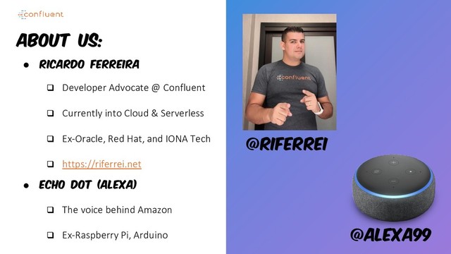 About Us:
● Ricardo Ferreira
❑ Developer Advocate @ Confluent
❑ Currently into Cloud & Serverless
❑ Ex-Oracle, Red Hat, and IONA Tech
❑ https://riferrei.net
● Echo Dot (Alexa)
❑ The voice behind Amazon
❑ Ex-Raspberry Pi, Arduino
@riferrei
@alexa99
