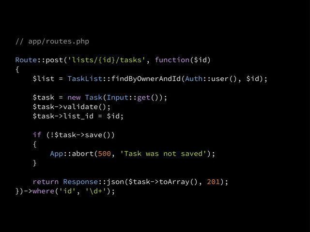 // app/routes.php
Route::post('lists/{id}/tasks', function($id)
{
$list = TaskList::findByOwnerAndId(Auth::user(), $id);
$task = new Task(Input::get());
$task->validate();
$task->list_id = $id;
if (!$task->save())
{
App::abort(500, 'Task was not saved');
}
return Response::json($task->toArray(), 201);
})->where('id', '\d+');
