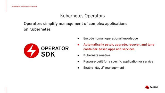 ● Encode human operational knowledge
● Automatically patch, upgrade, recover, and tune
container-based apps and services
● Kubernetes-native
● Purpose-built for a speciﬁc application or service
● Enable “day 2” management
Kubernetes Operators with Ansible
Kubernetes Operators
Operators simplify management of complex applications
on Kubernetes
