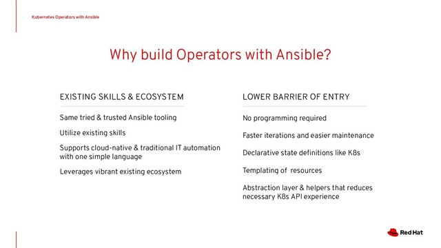 EXISTING SKILLS & ECOSYSTEM
Same tried & trusted Ansible tooling
Utilize existing skills
Supports cloud-native & traditional IT automation
with one simple language
Leverages vibrant existing ecosystem
Why build Operators with Ansible?
LOWER BARRIER OF ENTRY
No programming required
Faster iterations and easier maintenance
Declarative state deﬁnitions like K8s
Templating of resources
Abstraction layer & helpers that reduces
necessary K8s API experience
Kubernetes Operators with Ansible

