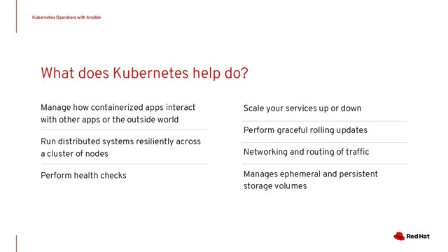Manage how containerized apps interact
with other apps or the outside world
Run distributed systems resiliently across
a cluster of nodes
Perform health checks
Kubernetes Operators with Ansible
What does Kubernetes help do?
Scale your services up or down
Perform graceful rolling updates
Networking and routing of trafﬁc
Manages ephemeral and persistent
storage volumes
