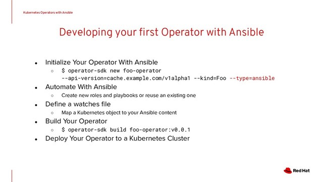 Developing your ﬁrst Operator with Ansible
● Initialize Your Operator With Ansible
○ $ operator-sdk new foo-operator
--api-version=cache.example.com/v1alpha1 --kind=Foo --type=ansible
● Automate With Ansible
○ Create new roles and playbooks or reuse an existing one
● Deﬁne a watches ﬁle
○ Map a Kubernetes object to your Ansible content
● Build Your Operator
○ $ operator-sdk build foo-operator:v0.0.1
● Deploy Your Operator to a Kubernetes Cluster
Kubernetes Operators with Ansible
