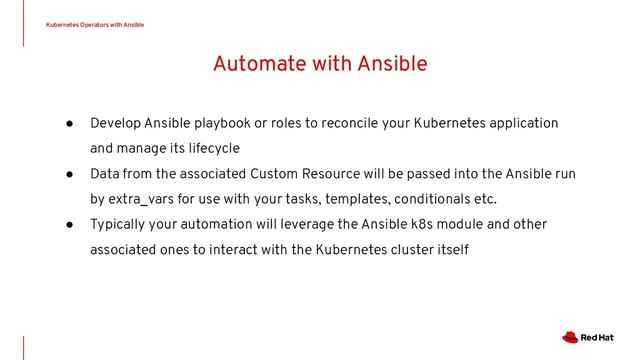 Automate with Ansible
● Develop Ansible playbook or roles to reconcile your Kubernetes application
and manage its lifecycle
● Data from the associated Custom Resource will be passed into the Ansible run
by extra_vars for use with your tasks, templates, conditionals etc.
● Typically your automation will leverage the Ansible k8s module and other
associated ones to interact with the Kubernetes cluster itself
Kubernetes Operators with Ansible
