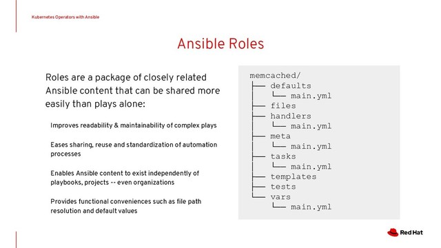 Ansible Roles
Roles are a package of closely related
Ansible content that can be shared more
easily than plays alone:
Improves readability & maintainability of complex plays
Eases sharing, reuse and standardization of automation
processes
Enables Ansible content to exist independently of
playbooks, projects -- even organizations
Provides functional conveniences such as ﬁle path
resolution and default values
memcached/
├── defaults
│ └── main.yml
├── files
├── handlers
│ └── main.yml
├── meta
│ └── main.yml
├── tasks
│ └── main.yml
├── templates
├── tests
└── vars
└── main.yml
Kubernetes Operators with Ansible
