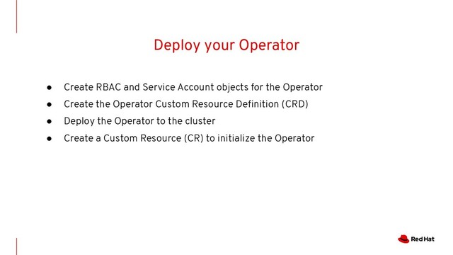 Deploy your Operator
● Create RBAC and Service Account objects for the Operator
● Create the Operator Custom Resource Deﬁnition (CRD)
● Deploy the Operator to the cluster
● Create a Custom Resource (CR) to initialize the Operator
