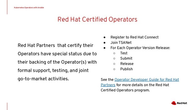 Red Hat Certiﬁed Operators
Red Hat Partners that certify their
Operators have special status due to
their backing of the Operator(s) with
formal support, testing, and joint
go-to-market activities.
Kubernetes Operators with Ansible
● Register to Red Hat Connect
● Join TSANet
● For Each Operator Version Release:
○ Test
○ Submit
○ Release
○ Publish
See the Operator Developer Guide for Red Hat
Partners for more details on the Red Hat
Certiﬁed Operators program.
