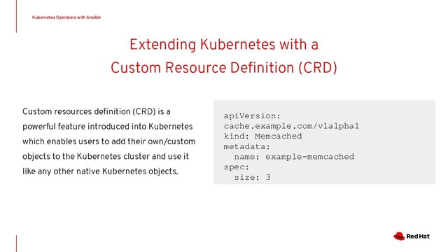 Extending Kubernetes with a
Custom Resource Deﬁnition (CRD)
apiVersion:
cache.example.com/v1alpha1
kind: Memcached
metadata:
name: example-memcached
spec:
size: 3
Custom resources deﬁnition (CRD) is a
powerful feature introduced into Kubernetes
which enables users to add their own/custom
objects to the Kubernetes cluster and use it
like any other native Kubernetes objects.
Kubernetes Operators with Ansible
