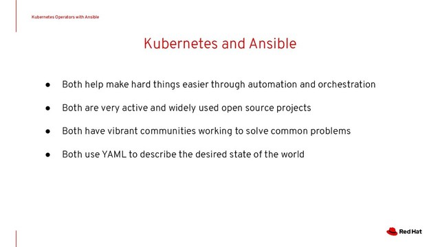 Kubernetes and Ansible
Kubernetes Operators with Ansible
● Both help make hard things easier through automation and orchestration
● Both are very active and widely used open source projects
● Both have vibrant communities working to solve common problems
● Both use YAML to describe the desired state of the world
