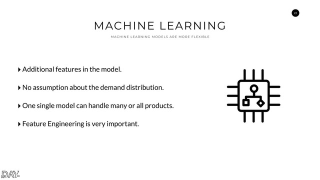 22
MACHINE LEARNING
M A C H I N E L E A R N I N G M O D E L S A R E M O R E F L E XI B L E
‣Additional features in the model.
‣No assumption about the demand distribution.
‣One single model can handle many or all products.
‣Feature Engineering is very important.
