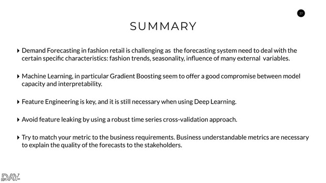 37
SUMMARY
‣ Demand Forecasting in fashion retail is challenging as the forecasting system need to deal with the
certain speciﬁc characteristics: fashion trends, seasonality, inﬂuence of many external variables.
‣ Machine Learning, in particular Gradient Boosting seem to offer a good compromise between model
capacity and interpretability.
‣ Feature Engineering is key, and it is still necessary when using Deep Learning.
‣ Avoid feature leaking by using a robust time series cross-validation approach.
‣ Try to match your metric to the business requirements. Business understandable metrics are necessary
to explain the quality of the forecasts to the stakeholders.
