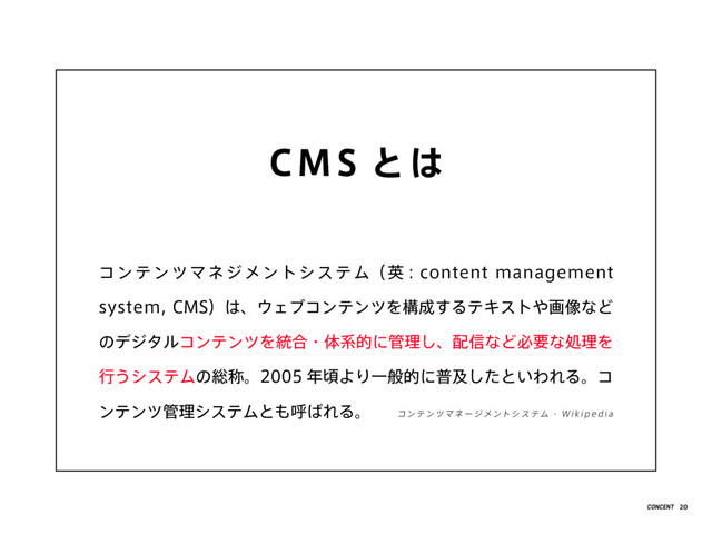 CMS とは
コンテンツマネジメントシステム（英 : content management
system, CMS）は、ウェブコンテンツを構成するテキストや画像など
のデジタルコンテンツを統合・体系的に管理し、配信など必要な処理を
行うシステムの総称。2005 年頃より一般的に普及したといわれる。コ
ンテンツ管理システムとも呼ばれる。 コンテンツマ ネージ メントシステ ム - Wik ip e dia
20
