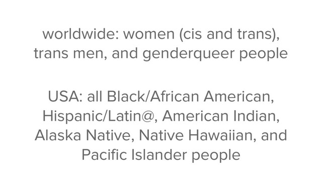 worldwide: women (cis and trans),
trans men, and genderqueer people
USA: all Black/African American,
Hispanic/Latin@, American Indian,
Alaska Native, Native Hawaiian, and
Pacific Islander people
