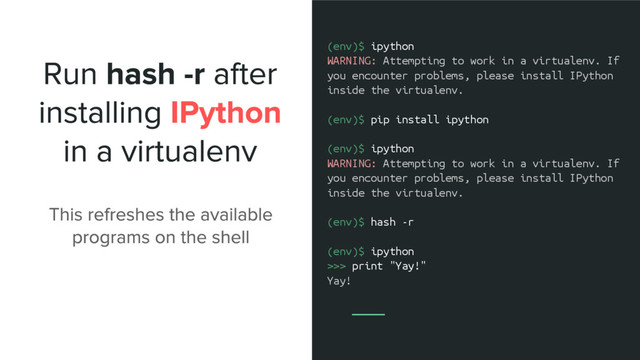 (env)$ ipython
WARNING: Attempting to work in a virtualenv. If
you encounter problems, please install IPython
inside the virtualenv.
(env)$ pip install ipython
(env)$ ipython
WARNING: Attempting to work in a virtualenv. If
you encounter problems, please install IPython
inside the virtualenv.
(env)$ hash -r
(env)$ ipython
>>> print "Yay!"
Yay!
