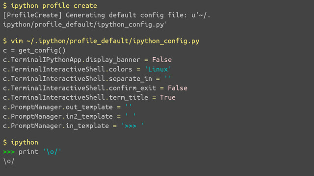 $ ipython profile create
[ProfileCreate] Generating default config file: u'~/.
ipython/profile_default/ipython_config.py'
$ vim ~/.ipython/profile_default/ipython_config.py
c = get_config()
c.TerminalIPythonApp.display_banner = False
c.TerminalInteractiveShell.colors = 'Linux'
c.TerminalInteractiveShell.separate_in = ''
c.TerminalInteractiveShell.confirm_exit = False
c.TerminalInteractiveShell.term_title = True
c.PromptManager.out_template = ''
c.PromptManager.in2_template = ' '
c.PromptManager.in_template = '>>> '
$ ipython
>>> print '\o/'
\o/
