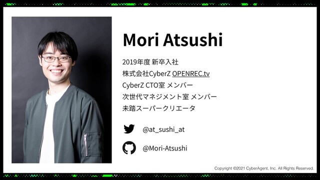 Mori Atsushi
2019年度 新卒⼊社
株式会社CyberZ OPENREC.tv
CyberZ CTO室 メンバー
次世代マネジメント室 メンバー
未踏スーパークリエータ
@at_sushi_at
@Mori-Atsushi
