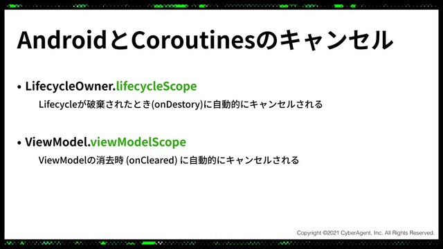 • LifecycleOwner.lifecycleScope
Lifecycleが破棄されたとき(onDestory)に⾃動的にキャンセルされる
• ViewModel.viewModelScope
ViewModelの消去時 (onCleared) に⾃動的にキャンセルされる
AndroidとCoroutinesのキャンセル
