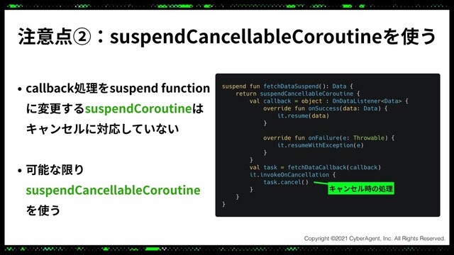 注意点②：suspendCancellableCoroutineを使う
• callback処理をsuspend function
に変更するsuspendCoroutineは
キャンセルに対応していない
• 可能な限り
suspendCancellableCoroutine
を使う
キャンセル時の処理
