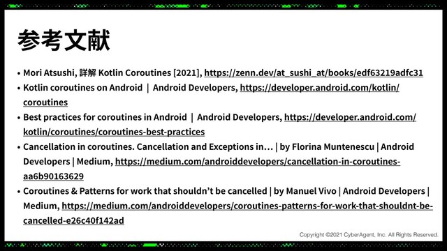 参考⽂献
• Mori Atsushi, 詳解 Kotlin Coroutines [ ], https://zenn.dev/at_sushi_at/books/edf adfc
• Kotlin coroutines on Android | Android Developers, https://developer.android.com/kotlin/
coroutines
• Best practices for coroutines in Android | Android Developers, https://developer.android.com/
kotlin/coroutines/coroutines-best-practices
• Cancellation in coroutines. Cancellation and Exceptions in | by Florina Muntenescu | Android
Developers | Medium, https://medium.com/androiddevelopers/cancellation-in-coroutines-
aa b
• Coroutines & Patterns for work that shouldn’t be cancelled | by Manuel Vivo | Android Developers |
Medium, https://medium.com/androiddevelopers/coroutines-patterns-for-work-that-shouldnt-be-
cancelled-e c f ad
