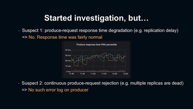 Started investigation, but…
- Suspect 2: continuous produce-request rejection (e.g. multiple replicas are dead)
=> No such error log on producer
- Suspect 1: produce-request response time degradation (e.g. replication delay)
=> No. Response time was fairly normal

